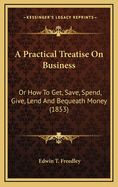 A Practical Treatise on Business or How to Get, Save, Spend, Give, Lend, and Bequeath Money: With