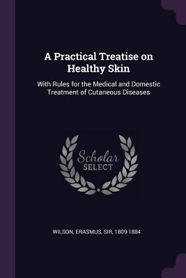 A Practical Treatise on Healthy Skin: With Rules for the Medical and Domestic Treatment of Cutaneous Diseases - Wilson, Erasmus, Sir