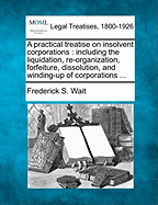 A Practical Treatise on Insolvent Corporations; Including the Liquidation, Re-Organization, Forfeiture, Dissolution, and Winding-Up of Corporations