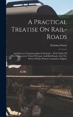 A Practical Treatise On Rail-roads: And Interior Communication In General ... With Tables Of The Comparative Value Of Canals And Rail-roads, And The Power Of The Present Locomotive Engines - Wood, Nicholas