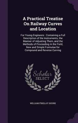 A Practical Treatise On Railway Curves and Location: For Young Engineers: Containing a Full Description of the Instruments, the Manner of Adjusting Them, and the Methods of Proceeding in the Field, New and Simple Formulae for Compound and Reverse Curving - Shunk, William Findlay