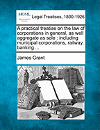 A practical treatise on the law of corporations in general, as well aggregate as sole: including municipal corporations, railway, banking ...