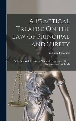 A Practical Treatise On the Law of Principal and Surety: Particularly With Relation to Mercantile Guarantees, Bills of Exchange, and Bail Bonds - Theobald, William