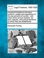 A Practical Treatise on the Laws, Customs, Usages and Regulations of the City and Port of London: With Notes of the Various Charters, By-Laws, Statutes, and Judicial Decisions by Which They Are Established.