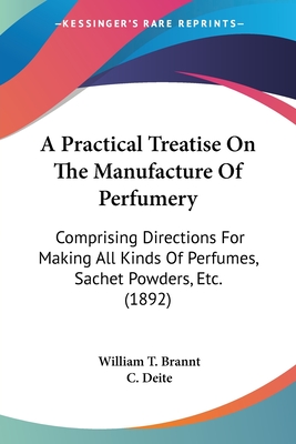 A Practical Treatise On The Manufacture Of Perfumery: Comprising Directions For Making All Kinds Of Perfumes, Sachet Powders, Etc. (1892) - Brannt, William T, and Deite, C (Translated by)