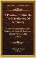 A Practical Treatise On The Manufacture Of Perfumery: Comprising Directions For Making All Kinds Of Perfumes, Sachet Powders, Etc. (1892)