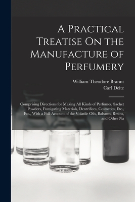 A Practical Treatise On the Manufacture of Perfumery: Comprising Directions for Making All Kinds of Perfumes, Sachet Powders, Fumigating Materials, Dentrifices, Cosmetics, Etc., Etc., With a Full Account of the Volatile Oils, Balsams, Resins, and Other Na - Brannt, William Theodore, and Deite, Carl