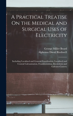 A Practical Treatise On the Medical and Surgical Uses of Electricity: Including Localized and General Faradization, Localized and Central Galvanization, Franklinization, Electrolysis and Galvano-Cautery - Beard, George Miller, and Rockwell, Alphonso David