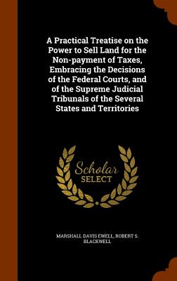 A Practical Treatise on the Power to Sell Land for the Non-payment of Taxes, Embracing the Decisions of the Federal Courts, and of the Supreme Judicial Tribunals of the Several States and Territories - Ewell, Marshall Davis, and Blackwell, Robert S