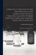 A Practical Treatise On The Raw Materials And Fabrication Of Glue, Gelatine, Gelatine Veneers And Foils, Isinglass, Cements, Pastes, Mucilages, Etc: Based Upon Actual Experience