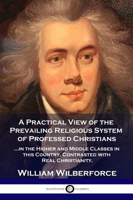 A Practical View of the Prevailing Religious System: ...of Professed Christians in the Higher and Middle Classes in this Country, Contrasted with Real Christianity - Wilberforce, William