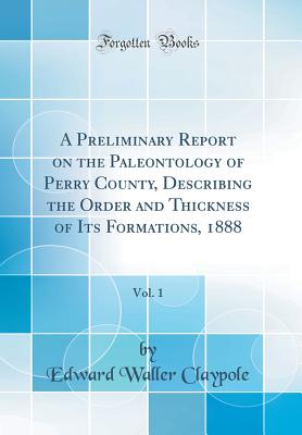 A Preliminary Report on the Paleontology of Perry County, Describing the Order and Thickness of Its Formations, 1888, Vol. 1 (Classic Reprint) - Claypole, Edward Waller