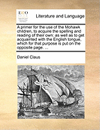 A Primer for the Use of the Mohawk Children, to Acquire the Spelling and Reading of Their Own: As Well as to Get Acquainted with the English Tongue, Which for That Purpose Is Put on the Opposite Page.