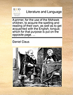 A Primer, for the Use of the Mohawk Children, to Acquire the Spelling and Reading of Their Own, as Well as to Get Acquainted with the English, Tongue; Which for That Purpose Is Put on the Opposite Page. ...