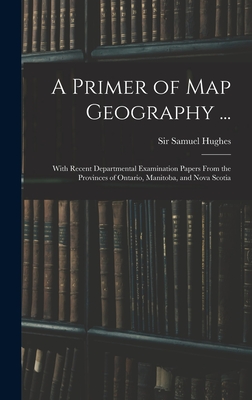 A Primer of Map Geography ...: With Recent Departmental Examination Papers From the Provinces of Ontario, Manitoba, and Nova Scotia - Hughes, Samuel, Sir (Creator)