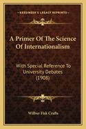A Primer Of The Science Of Internationalism: With Special Reference To University Debates (1908)