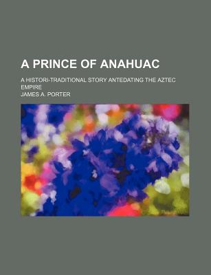 A Prince of Anahuac: A Histori-Traditional Story Antedating the Aztec Empire - Porter, James A