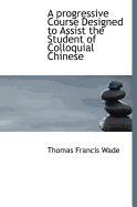 A Progressive Course Designed to Assist the Student of Colloquial Chinese - Wade, Thomas Francis