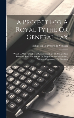 A Project For A Royal Tythe Or General Tax: Which ... Will Furnish The Government A Fixt And Certain Revenue, Sufficient For All Its Exigencies And Occasions, Without Oppressing The Subjects - Sbastien Le Prestre de Vauban (Creator)