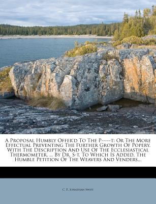 A Proposal Humbly Offer'd to the P-----T: Or the More Effectual Preventing the Further Growth of Popery. with the Description and Use of the Ecclesiastical Thermometer, ... by Dr. S-T. to Which Is Added, the Humble Petition of the Weavers and Venders... - P, C, and Swift, Jonathan