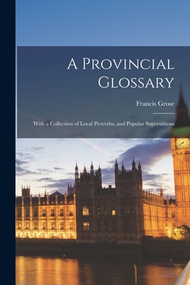 A Provincial Glossary: With a Collection of Local Proverbs, and Popular Superstitions - Grose, Francis 1731?-1791 (Creator)