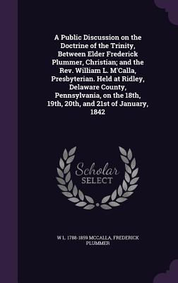 A Public Discussion on the Doctrine of the Trinity, Between Elder Frederick Plummer, Christian; and the Rev. William L. M'Calla, Presbyterian. Held at Ridley, Delaware County, Pennsylvania, on the 18th, 19th, 20th, and 21st of January, 1842 - McCalla, W L 1788-1859, and Plummer, Frederick