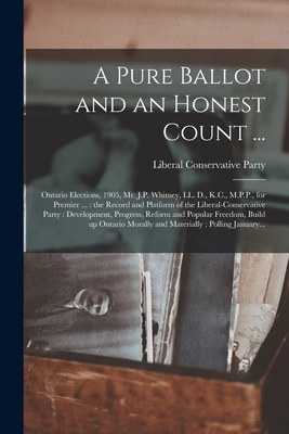 A Pure Ballot and an Honest Count ... [microform]: Ontario Elections, 1905, Mr. J.P. Whitney, LL. D., K.C., M.P.P., for Premier ...: the Record and Platform of the Liberal-Conservative Party: Development, Progress, Reform and Popular Freedom, Build... - Liberal Conservative Party (Ontario) (Creator)