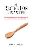 A Recipe for Disaster: Four Ways Churches and Parents Prepare Individuals to Lose Their Faith and How They Can Instill a Faith That Endures