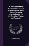 A Reckoner of the Foreign and Colonial Exchanges Between Seven Currency Intermediaries, for the Traveller, Trader, and Financier