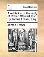 A Refutation of the Reply of Robert Stewart, Esq: By James Fraser, Esq