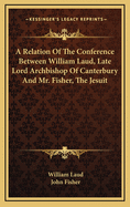 A Relation of the Conference Between William Laud, Late Lord Archbishop of Canterbury, and Mr. Fisher the Jesuit, by the Command of King James, of Ever Blessed Memory: With an Answer to Such Exceptions as A. C. Takes Against It (Classic Reprint)
