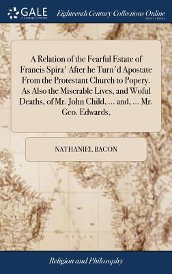 A Relation of the Fearful Estate of Francis Spira' After he Turn'd Apostate From the Protestant Church to Popery. As Also the Miserable Lives, and Woful Deaths, of Mr. John Child, ... and, ... Mr. Geo. Edwards, - Bacon, Nathaniel