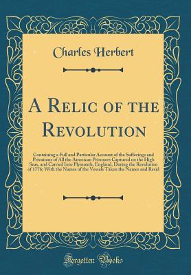 A Relic of the Revolution: Containing a Full and Particular Account of the Sufferings and Privations of All the American Prisoners Captured on the High Seas, and Carried Into Plymouth, England, During the Revolution of 1776; With the Names of the Vessels - Herbert, Charles