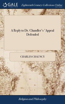 A Reply to Dr. Chandler's 'Appeal Defended: 'Wherein his Mistakes are Rectified, his False Arguing Refuted, and the Objections Against the Planned American Episcopate Shewn to Remain in Full Force - Chauncy, Charles