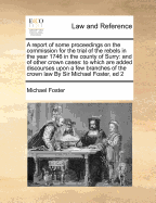 A Report of Some Proceedings on the Commission for the Trial of the Rebels in the Year 1746 in the County of Surry: And of Other Crown Cases: To Which Are Added Discourses Upon a Few Branches of the Crown Law by Sir Michael Foster, Ed 2