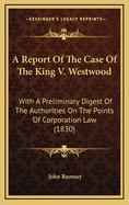 A Report of the Case of the King V. Westwood: With a Preliminary Digest of the Authorities on the Points of Corporation Law (1830)