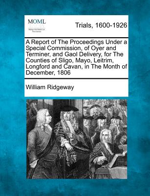 A Report of the Proceedings Under a Special Commission, of Oyer and Terminer, and Gaol Delivery, for the Counties of Sligo, Mayo, Leitrim, Longford and Cavan, in the Month of December, 1806 - Ridgeway, William