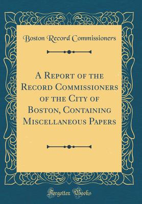 A Report of the Record Commissioners of the City of Boston, Containing Miscellaneous Papers (Classic Reprint) - Commissioners, Boston Record