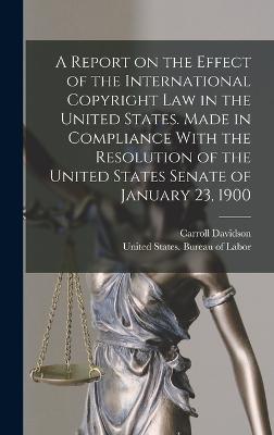 A Report on the Effect of the International Copyright Law in the United States. Made in Compliance With the Resolution of the United States Senate of January 23, 1900 - United States Bureau of Labor (Creator), and Wright, Carroll Davidson 1840-1909