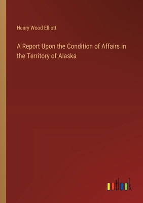 A Report Upon the Condition of Affairs in the Territory of Alaska - Elliott, Henry Wood