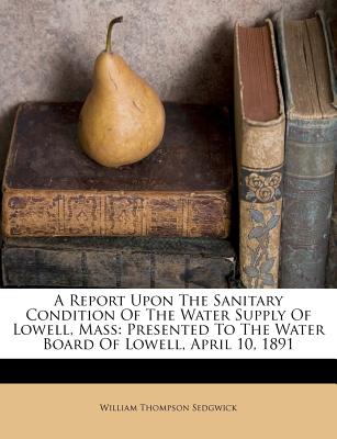 A Report Upon the Sanitary Condition of the Water Supply of Lowell, Mass: Presented to the Water Board of Lowell, April 10, 1891 - Sedgwick, William Thompson