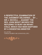 A Respectful Examination of the Judgment Delivered by Sir J. Nicholl Against the REV. John Wight Wickes for Refusing to Bury an Infant Child, Which Had Been Baptized by a Dissenting Minister; In a Letter