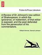 A Review of Dr Johnson's New Edition of Shakespeare; In Which the Ignorance, or Inattention, of That Editor Is Exposed, and the Poet Defended from the Persecution of His Commentators.