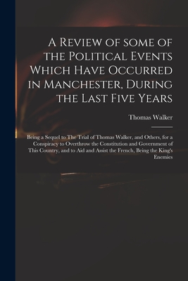 A Review of Some of the Political Events Which Have Occurred in Manchester, During the Last Five Years: Being a Sequel to The Trial of Thomas Walker, and Others, for a Conspiracy to Overthrow the Constitution and Government of This Country, and to Aid... - Walker, Thomas 1749-1817