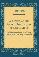 A Review of the Awful Disclosures of Maria Monk: In Which the Facts Are Fairly Stated, and Candidly Examined (Classic Reprint)