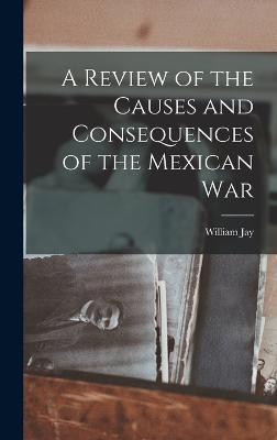 A Review of the Causes and Consequences of the Mexican War - Jay, William
