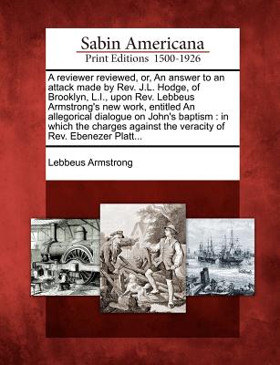 A Reviewer Reviewed, Or, an Answer to an Attack Made by Rev. J.L. Hodge, of Brooklyn, L.I., Upon Rev. Lebbeus Armstrong's New Work, Entitled an Allegorical Dialogue on John's Baptism: In Which the Charges Against the Veracity of Rev. Ebenezer Platt... - Armstrong, Lebbeus