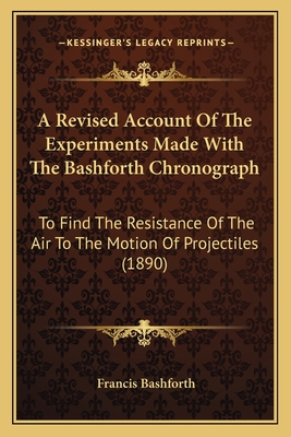A Revised Account of the Experiments Made with the Bashforth Chronograph: To Find the Resistance of the Air to the Motion of Projectiles (1890) - Bashforth, Francis