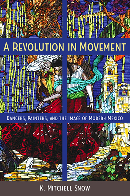A Revolution in Movement: Dancers, Painters, and the Image of Modern Mexico - Snow, K Mitchell