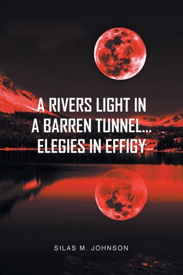 A Rivers Light in a Barren Tunnel... Elegies in Effigy - Johnson, Silas M